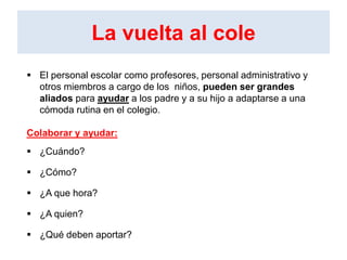 La vuelta al cole
 El personal escolar como profesores, personal administrativo y
otros miembros a cargo de los niños, pueden ser grandes
aliados para ayudar a los padre y a su hijo a adaptarse a una
cómoda rutina en el colegio.
Colaborar y ayudar:
 ¿Cuándo?
 ¿Cómo?
 ¿A que hora?
 ¿A quien?
 ¿Qué deben aportar?
 