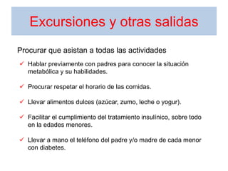 Excursiones y otras salidas
 Hablar previamente con padres para conocer la situación
metabólica y su habilidades.
 Procurar respetar el horario de las comidas.
 Llevar alimentos dulces (azúcar, zumo, leche o yogur).
 Facilitar el cumplimiento del tratamiento insulínico, sobre todo
en la edades menores.
 Llevar a mano el teléfono del padre y/o madre de cada menor
con diabetes.
Procurar que asistan a todas las actividades
 