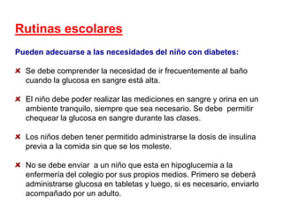 Rutinas escolares
Pueden adecuarse a las necesidades del niño con diabetes:
Se debe comprender la necesidad de ir frecuentemente al baño
cuando la glucosa en sangre está alta.
El niño debe poder realizar las mediciones en sangre y orina en un
ambiente tranquilo, siempre que sea necesario. Se debe permitir
chequear la glucosa en sangre durante las clases.
Los niños deben tener permitido administrarse la dosis de insulina
previa a la comida sin que se los moleste.
No se debe enviar a un niño que esta en hipoglucemia a la
enfermería del colegio por sus propios medios. Primero se deberá
administrarse glucosa en tabletas y luego, si es necesario, enviarlo
acompañado por un adulto.
 