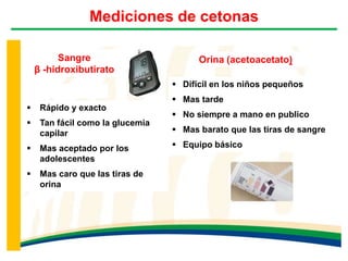Mediciones de cetonas
Orina (acetoacetato)Sangre
β -hidroxibutirato
 Rápido y exacto
 Tan fácil como la glucemia
capilar
 Mas aceptado por los
adolescentes
 Mas caro que las tiras de
orina
 Difícil en los niños pequeños
 Mas tarde
 No siempre a mano en publico
 Mas barato que las tiras de sangre
 Equipo básico
 