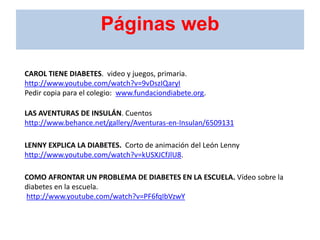 CAROL TIENE DIABETES. video y juegos, primaria.
http://www.youtube.com/watch?v=9vDszIQaryI
Pedir copia para el colegio: www.fundaciondiabete.org.
LAS AVENTURAS DE INSULÁN. Cuentos
http://www.behance.net/gallery/Aventuras-en-Insulan/6509131
LENNY EXPLICA LA DIABETES. Corto de animación del León Lenny
http://www.youtube.com/watch?v=kUSXJCfJlU8.
COMO AFRONTAR UN PROBLEMA DE DIABETES EN LA ESCUELA. Vídeo sobre la
diabetes en la escuela.
http://www.youtube.com/watch?v=PF6fqIbVzwY
Páginas web
 