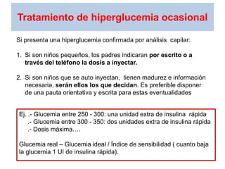 Tratamiento de hiperglucemia ocasional
Si presenta una hiperglucemia confirmada por análisis capilar:
1. Si son niños pequeños, los padres indicaran por escrito o a
través del teléfono la dosis a inyectar.
2. Si son niños que se auto inyectan, tienen madurez e información
necesaria, serán ellos los que decidan. Es preferible disponer
de una pauta orientativa y escrita para estas eventualidades
Ej. .- Glucemia entre 250 - 300: una unidad extra de insulina rápida
.- Glucemia entre 300 - 350: dos unidades extra de insulina rápida
.- Dosis máxima….
Glucemia real – Glucemia ideal / Índice de sensibilidad ( cuanto baja
la glucemia 1 UI de insulina rápida).
 