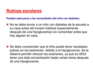 Rutinas escolares
Pueden adecuarse a las necesidades del niño con diabetes:
No se debe enviar a un niño con diabetes de la escuela a
su casa antes del horario habitual (especialmente
después de una hipoglucemia) sin comprobar antes que
hay alguien en casa.
Se debe comprender que el niño puede tener resultados
pobres en los exámenes debido a la hipoglucemia. Se le
debería permitir rehacer los exámenes, ya que es difícil
tener una total concentración hasta varias horas después
de una hipoglucemia.
 