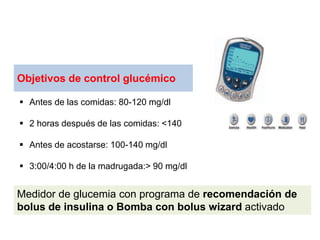 Objetivos de control glucémico
 Antes de las comidas: 80-120 mg/dl
 2 horas después de las comidas: <140
 Antes de acostarse: 100-140 mg/dl
 3:00/4:00 h de la madrugada:> 90 mg/dl
Medidor de glucemia con programa de recomendación de
bolus de insulina o Bomba con bolus wizard activado
 