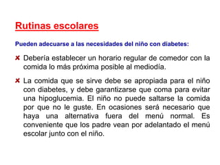 Rutinas escolares
Pueden adecuarse a las necesidades del niño con diabetes:
Debería establecer un horario regular de comedor con la
comida lo más próxima posible al mediodía.
La comida que se sirve debe se apropiada para el niño
con diabetes, y debe garantizarse que coma para evitar
una hipoglucemia. El niño no puede saltarse la comida
por que no le guste. En ocasiones será necesario que
haya una alternativa fuera del menú normal. Es
conveniente que los padre vean por adelantado el menú
escolar junto con el niño.
 