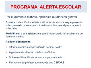 PROGRAMA ALERTA ESCOLAR
Por el aumento diabete, eplilepsia ou alerxias graves
Obxetivo: atención inmediata e eficiente do alumnado que presente
unha patoloxía crónica que poida desenvolver en calquera momento
unha crise
Posibilitara: a súa asistencia e que o profesorado teña cobertura de
personal médico
A adscrición permite:
 Informe médico a disposición do persoal do 061
 A garantía de atención médica telefónica
 Sobre mobilización de recursos e persoal médico
 Formación do profesorado a través dos CEFORE
 