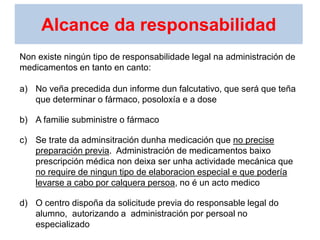 Alcance da responsabilidad
Non existe ningún tipo de responsabilidade legal na administración de
medicamentos en tanto en canto:
a) No veña precedida dun informe dun falcutativo, que será que teña
que determinar o fármaco, posoloxía e a dose
b) A familie subministre o fármaco
c) Se trate da adminsitración dunha medicación que no precise
preparación previa. Administración de medicamentos baixo
prescripción médica non deixa ser unha actividade mecánica que
no require de ningun tipo de elaboracion especial e que podería
levarse a cabo por calquera persoa, no é un acto medico
d) O centro dispoña da solicitude previa do responsable legal do
alumno, autorizando a administración por persoal no
especializado
 