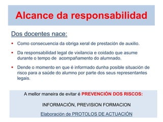 Alcance da responsabilidad
Dos docentes nace:
 Como consecuencia da obriga xeral de prestación de auxilio.
 Da responsabilidad legal de vixilancia e coidado que asume
durante o tempo de acompañamento do alumnado.
 Dende o momento en que é informado dunha posible situación de
risco para a saúde do alumno por parte dos seus representantes
legais.
A mellor maneira de evitar é PREVENCIÓN DOS RISCOS:
INFORMACIÓN, PREVISION FORMACION
Elaboración de PROTOLOS DE ACTUACIÓN
 