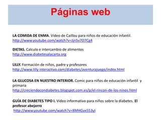 LA COMIDA DE ENMA. Vídeo de Caillou para niños de educación infantil.
http://www.youtube.com/watch?v=Jjn5v7D7Cg4
DIETAS. Calculo e intercambio de alimentos
http://www.diabetesalacarta.org
LILLY. Formación de niños, padre y profesores
http://www.lilly interactivo.com/diabetes/aventurajuego/index.html
LA GLUCOSA EN NUESTRO INTERIOR. Comic para niños de educación infantil y
primaria
http://creciendocondiabetes.blogspot.com.es/p/el-rincon-de-los-ninos.html
GUÍA DE DIABETES TIPO I. Vídeo informativo para niños sobre la diabetes. El
profesor abejorro
http://www.youtube.com/watch?v=8MHGvx553yI
Páginas web
 