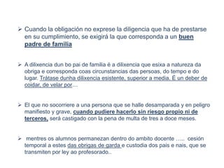  Cuando la obligación no exprese la diligencia que ha de prestarse
en su cumplimiento, se exigirá la que corresponda a un buen
padre de familia
 A dilixencia dun bo pai de familia é a dilixencia que esixa a natureza da
obriga e corresponda coas circunstancias das persoas, do tempo e do
lugar. Trátase dunha dilixencia esistente, superior a media. É un deber de
coidar, de velar por…
 El que no socorriere a una persona que se halle desamparada y en peligro
manifiesto y grave, cuando pudiere hacerlo sin riesgo propio ni de
terceros, será castigado con la pena de multa de tres a doce meses.
 mentres os alumnos permanezan dentro do ambito docente ….. cesión
temporal a estes das obrigas de garda e custodia dos pais e nais, que se
transmiten por ley ao profesorado..
 