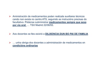  Aministración de medicamentos poden realizala auxiliares técnicos
cando non exista no centro ATS, seguindo as instrucións precisas do
facultativo. Pódense subministrar medicamentos sempre que sexa
por via oral …. TSX Madrid 22/06/93.
 Aos docentes se lles esixirá a DILIXENCIA DUN BO PAI DE FAMILIA
 … unha obriga dos docentes a administración de medicamentos en
condicións ordinarias
 