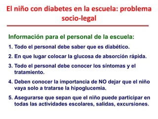 El niño con diabetes en la escuela: problema
socio-legal
Información para el personal de la escuela:
1. Todo el personal debe saber que es diabético.
2. En que lugar colocar la glucosa de absorción rápida.
3. Todo el personal debe conocer los síntomas y el
tratamiento.
4. Deben conocer la importancia de NO dejar que el niño
vaya solo a tratarse la hipoglucemia.
5. Asegurarse que sepan que el niño puede participar en
todas las actividades escolares, salidas, excursiones.
 