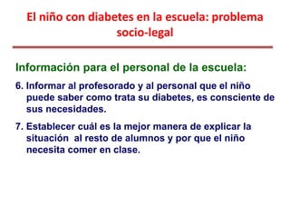 El niño con diabetes en la escuela: problema
socio-legal
Información para el personal de la escuela:
6. Informar al profesorado y al personal que el niño
puede saber como trata su diabetes, es consciente de
sus necesidades.
7. Establecer cuál es la mejor manera de explicar la
situación al resto de alumnos y por que el niño
necesita comer en clase.
 