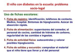 El niño con diabetes en la escuela: problema
socio-legal
Uso de fichas escolares:
1. Ficha de registro: identificación, teléfonos de contacto.
Medico, hospital. Síntomas de hipoglucemia. Azúcar de
absorción rápida.
2. Ficha de alimentación: supervisores del comedor, el
personal de cocina, cantidad de hidratos de carbono,
regularidad de las comidas e ingestas.
3. Ficha de actividad física: autocontroles y valorar
posibles hipoglucemia.
4. Ficha de salidas y excursión: comprobar el material
que el niño tiene que llevar y el del personal
 