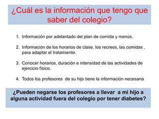 ¿Cuál es la información que tengo que
saber del colegio?
1. Información por adelantado del plan de comida y menús.
2. Información de los horarios de clase, los recreos, las comidas ,
para adaptar el tratamiento.
3. Conocer horarios, duración e intensidad de las actividades de
ejercicio físico.
4. Todos los profesores de su hijo tiene la información necesaria
¿Pueden negarse los profesores a llevar a mi hijo a
alguna actividad fuera del colegio por tener diabetes?
 