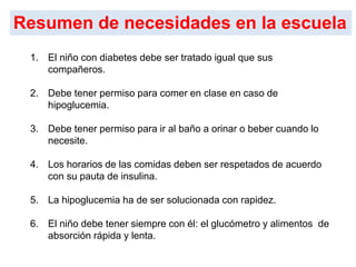 1. El niño con diabetes debe ser tratado igual que sus
compañeros.
2. Debe tener permiso para comer en clase en caso de
hipoglucemia.
3. Debe tener permiso para ir al baño a orinar o beber cuando lo
necesite.
4. Los horarios de las comidas deben ser respetados de acuerdo
con su pauta de insulina.
5. La hipoglucemia ha de ser solucionada con rapidez.
6. El niño debe tener siempre con él: el glucómetro y alimentos de
absorción rápida y lenta.
Resumen de necesidades en la escuela
 