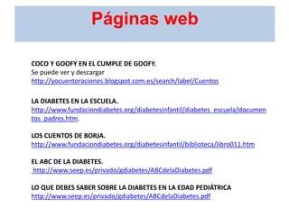 COCO Y GOOFY EN EL CUMPLE DE GOOFY.
Se puede ver y descargar
http://yocuentoraciones.blogspot.com.es/search/label/Cuentos
LA DIABETES EN LA ESCUELA.
http://www.fundaciondiabetes.org/diabetesinfantil/diabetes_escuela/documen
tos_padres.htm.
LOS CUENTOS DE BORJA.
http://www.fundaciondiabetes.org/diabetesinfantil/biblioteca/libro011.htm
EL ABC DE LA DIABETES.
http://www.seep.es/privado/gdiabetes/ABCdelaDiabetes.pdf
LO QUE DEBES SABER SOBRE LA DIABETES EN LA EDAD PEDIÁTRICA
http://www.seep.es/privado/gdiabetes/ABCdelaDiabetes.pdf
Páginas web
 