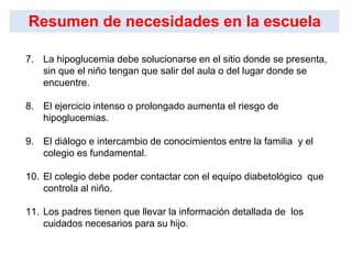 7. La hipoglucemia debe solucionarse en el sitio donde se presenta,
sin que el niño tengan que salir del aula o del lugar donde se
encuentre.
8. El ejercicio intenso o prolongado aumenta el riesgo de
hipoglucemias.
9. El diálogo e intercambio de conocimientos entre la familia y el
colegio es fundamental.
10. El colegio debe poder contactar con el equipo diabetológico que
controla al niño.
11. Los padres tienen que llevar la información detallada de los
cuidados necesarios para su hijo.
Resumen de necesidades en la escuela
 