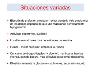  Elección de profesión o trabajo – evitar donde la vida propia o la
de los demás depende de que uno reacciones perfectamente –
hipoglucemia
 Actividad deportivas ¿Cuáles?
 Los días menstruales mas necesidades de insulina
 Fumar – mejor no iniciar- empeora la HbA1c
 Consumo de drogas ilegales (+ alcohol), marihuana: hambre
intensa, comida basura, más dificultad para tomar decisiones
 El estrés aumenta la glucemia – exámenes, separaciones, etc
Situaciones variadas
 