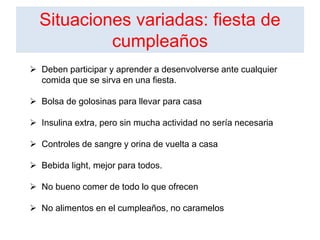 Situaciones variadas: fiesta de
cumpleaños
 Deben participar y aprender a desenvolverse ante cualquier
comida que se sirva en una fiesta.
 Bolsa de golosinas para llevar para casa
 Insulina extra, pero sin mucha actividad no sería necesaria
 Controles de sangre y orina de vuelta a casa
 Bebida light, mejor para todos.
 No bueno comer de todo lo que ofrecen
 No alimentos en el cumpleaños, no caramelos
 
