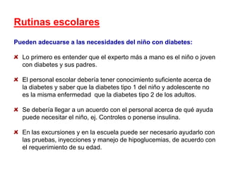 Rutinas escolares
Pueden adecuarse a las necesidades del niño con diabetes:
Lo primero es entender que el experto más a mano es el niño o joven
con diabetes y sus padres.
El personal escolar debería tener conocimiento suficiente acerca de
la diabetes y saber que la diabetes tipo 1 del niño y adolescente no
es la misma enfermedad que la diabetes tipo 2 de los adultos.
Se debería llegar a un acuerdo con el personal acerca de qué ayuda
puede necesitar el niño, ej. Controles o ponerse insulina.
En las excursiones y en la escuela puede ser necesario ayudarlo con
las pruebas, inyecciones y manejo de hipoglucemias, de acuerdo con
el requerimiento de su edad.
 