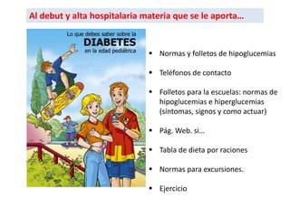 Al debut y alta hospitalaria materia que se le aporta…
 Normas y folletos de hipoglucemias
 Teléfonos de contacto
 Folletos para la escuelas: normas de
hipoglucemias e hiperglucemias
(síntomas, signos y como actuar)
 Pág. Web. si…
 Tabla de dieta por raciones
 Normas para excursiones.
 Ejercicio
 