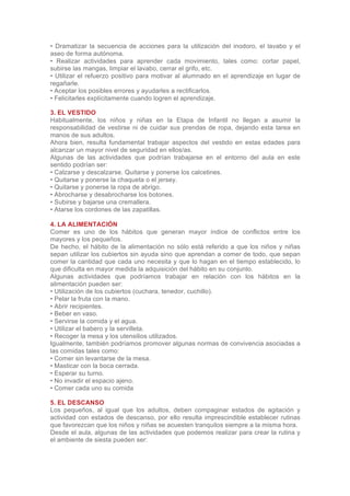 • Dramatizar la secuencia de acciones para la utilización del inodoro, el lavabo y el
aseo de forma autónoma.
• Realizar actividades para aprender cada movimiento, tales como: cortar papel,
subirse las mangas, limpiar el lavabo, cerrar el grifo, etc.
• Utilizar el refuerzo positivo para motivar al alumnado en el aprendizaje en lugar de
regañarle.
• Aceptar los posibles errores y ayudarles a rectificarlos.
• Felicitarles explícitamente cuando logren el aprendizaje.

3. EL VESTIDO
Habitualmente, los niños y niñas en la Etapa de Infantil no llegan a asumir la
responsabilidad de vestirse ni de cuidar sus prendas de ropa, dejando esta tarea en
manos de sus adultos.
Ahora bien, resulta fundamental trabajar aspectos del vestido en estas edades para
alcanzar un mayor nivel de seguridad en ellos/as.
Algunas de las actividades que podrían trabajarse en el entorno del aula en este
sentido podrían ser:
• Calzarse y descalzarse. Quitarse y ponerse los calcetines.
• Quitarse y ponerse la chaqueta o el jersey.
• Quitarse y ponerse la ropa de abrigo.
• Abrocharse y desabrocharse los botones.
• Subirse y bajarse una cremallera.
• Atarse los cordones de las zapatillas.

4. LA ALIMENTACIÓN
Comer es uno de los hábitos que generan mayor índice de conflictos entre los
mayores y los pequeños.
De hecho, el hábito de la alimentación no sólo está referido a que los niños y niñas
sepan utilizar los cubiertos sin ayuda sino que aprendan a comer de todo, que sepan
comer la cantidad que cada uno necesita y que lo hagan en el tiempo establecido, lo
que dificulta en mayor medida la adquisición del hábito en su conjunto.
Algunas actividades que podríamos trabajar en relación con los hábitos en la
alimentación pueden ser:
• Utilización de los cubiertos (cuchara, tenedor, cuchillo).
• Pelar la fruta con la mano.
• Abrir recipientes.
• Beber en vaso.
• Servirse la comida y el agua.
• Utilizar el babero y la servilleta.
• Recoger la mesa y los utensilios utilizados.
Igualmente, también podríamos promover algunas normas de convivencia asociadas a
las comidas tales como:
• Comer sin levantarse de la mesa.
• Masticar con la boca cerrada.
• Esperar su turno.
• No invadir el espacio ajeno.
• Comer cada uno su comida

5. EL DESCANSO
Los pequeños, al igual que los adultos, deben compaginar estados de agitación y
actividad con estados de descanso, por ello resulta imprescindible establecer rutinas
que favorezcan que los niños y niñas se acuesten tranquilos siempre a la misma hora.
Desde el aula, algunas de las actividades que podemos realizar para crear la rutina y
el ambiente de siesta pueden ser:
 