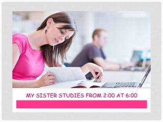 MY SISTER STUDIES FROM 2:00 AT 6:00
 