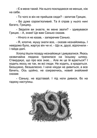 - Є в мене такий. На нього покладаюся не менше, ніж
на себе.
- То чого ж він не прийшов сюди? - запитав Грицик.
- Бо дуже сором’язливий. Та й справ у нього нині
багато, Грицику.
- Звідкіля ви знаєте, як мене звати? - здивувався
Грицик. - А, знаю! Це вам Санько сказав.
- Нічого я не казав, - заперечив Санько.
- Я, хлопче, мушу знати все, - сказав незнайомець. І
невідомо було, жартує він чи ні. - Що ж, друзі, відпочили -
і гайда далі.
Хлопці йшли позаду незнайомця і дивувалися. Якась
незвичайна людина трапилася на їхньому шляху.
Стверджує, що про все знає… Але як це їй вдається? І
ходить якось не так, як всі люди. Не ходить, а крадеться.
Безшумно, безшелесно. І наче нікуди не дивиться, а все
бачить. Ось щойно, не озираючись, новий знайомий
сказав:
- Саньку, не відставай. І під ноги дивися, бо на
гадюку наступиш.
 