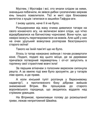 Мустем, і Мустафа і всі, хто мчали слідом за ними,
зненацька побачили, як звівся дибки і розпачливо заіржав
кінь їхнього повелителя. Тієї ж миті сіра блискавка
вилетіла з кущів і впилася в зашийок Гафура-аги.
І знову щезла, наче її й не було.
Розширеними від жаху очима дивилися татари на
свого конаючого агу, на величезні вовчі сліди, що чітко
відкарбувалися на багнистому чорноземі. Вони чули, що
невірні можуть перетворюватися на вовків. Але щоб у них
на очах уруський вовкулака розтерзав безстрашного
старого воїна!
Такого на їхній пам’яті ще не було.
Хтось із татар нажахано зойкнув і почав розвертати
коня. Подалі, подалі від цього місця, де за деревами
причаївся потворний перевертень і от-от запустить в
горлянку свої страхітливі вовчі ікла!
За першим втікачем з голосним вереском сипонула
решта. А за хвилю годі вже було зрозуміти, де у татарів
ліве крило, а де праве.
А коли кінський тупіт розтанув у березневому
надвечір’ї, з протилежного боку діброви вийшов
знеможений Вітрик. Він прошкував до старого
воронівського городища, що зводилось віддалік над
стрімким урвищем.
На Вітрикові, прихиливши голову до розкошланої
гриви, лежав непритомний Швайка.
 