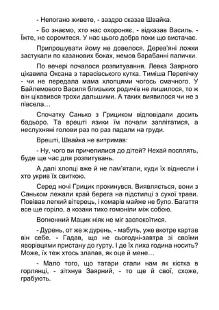 - Непогано живете, - заздро сказав Швайка.
- Бо знаємо, хто нас охороняє, - відказав Василь. -
Їжте, не соромтеся. У нас цього добра поки що вистачає.
Припрошувати йому не довелося. Дерев’яні ложки
застукали по казанових боках, немов барабанні палички.
По вечері почалося розпитування. Левка Заярного
цікавила Оксана з тарасівського кутка. Тиміша Перепічку
- чи не передала мама хлопцями чогось смачного. У
Байлемового Василя близьких родичів не лишилося, то ж
він цікавився трохи дальшими. А таких виявилося чи не з
півсела…
Спочатку Санько з Грициком відповідали досить
бадьоро. Та врешті язики їм почали заплітатися, а
неслухняні голови раз по раз падали на груди.
Врешті, Швайка не витримав:
- Ну, чого ви причепилися до дітей? Нехай посплять,
буде ще час для розпитувань.
А далі хлопці вже й не пам’ятали, куди їх віднесли і
хто укрив їх свиткою.
Серед ночі Грицик прокинувся. Виявляється, вони з
Саньком лежали край берега на підстилці з сухої трави.
Повівав легкий вітерець, і комарів майже не було. Багаття
все ще горіло, а козаки тихо гомоніли між собою.
Вогненний Мацик ніяк не міг заспокоїтися.
- Дурень, от же ж дурень, - мабуть, уже вкотре картав
він себе. - Гадав, що не сьогодні-завтра зі своїми
яворівцями пристану до гурту. І де їх лиха година носить?
Може, їх теж хтось злапав, як оце й мене…
- Мало того, що татари стали нам як кістка в
горлянці, - зітхнув Заярний, - то ще й свої, схоже,
грабують.
 