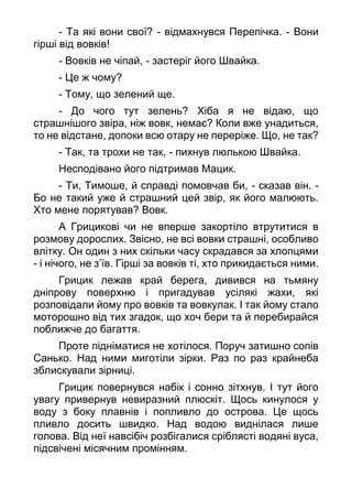 - Та які вони свої? - відмахнувся Перепічка. - Вони
гірші від вовків!
- Вовків не чіпай, - застеріг його Швайка.
- Це ж чому?
- Тому, що зелений ще.
- До чого тут зелень? Хіба я не відаю, що
страшнішого звіра, ніж вовк, немає? Коли вже унадиться,
то не відстане, допоки всю отару не переріже. Що, не так?
- Так, та трохи не так, - пихнув люлькою Швайка.
Несподівано його підтримав Мацик.
- Ти, Тимоше, й справді помовчав би, - сказав він. -
Бо не такий уже й страшний цей звір, як його малюють.
Хто мене порятував? Вовк.
А Грицикові чи не вперше закортіло втрутитися в
розмову дорослих. Звісно, не всі вовки страшні, особливо
влітку. Он один з них скільки часу скрадався за хлопцями
- і нічого, не з’їв. Гірші за вовків ті, хто прикидається ними.
Грицик лежав край берега, дивився на тьмяну
дніпрову поверхню і пригадував усілякі жахи, які
розповідали йому про вовків та вовкулак. І так йому стало
моторошно від тих згадок, що хоч бери та й перебирайся
поближче до багаття.
Проте підніматися не хотілося. Поруч затишно сопів
Санько. Над ними миготіли зірки. Раз по раз крайнеба
зблискували зірниці.
Грицик повернувся набік і сонно зітхнув. І тут його
увагу привернув невиразний плюскіт. Щось кинулося у
воду з боку плавнів і попливло до острова. Це щось
пливло досить швидко. Над водою виднілася лише
голова. Від неї навсібіч розбігалися сріблясті водяні вуса,
підсвічені місячним промінням.
 