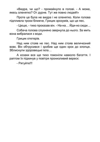 «Видра, чи що? - промайнуло в голові. - А може,
якесь оленятко? От дурне. Тут же повно людей!»
Проте це була не видра і не оленятко. Коли голова
підпливла трохи ближче, Грицик зрозумів, що це пес.
- Цюцю, - тихо проказав він. - На-на… Йди-но сюди…
Собача голова слухняно звернула до нього. За мить
вона вибралася з води.
Грицик отетерів.
Над ним стояв не пес. Над ним стояв величезний
вовк. Він обтрусився і зробив ще один крок до хлопця.
Зблиснули здоровецькі ікла…
А козаки все ще тихо гомоніли навколо багаття. І
раптом їх підкинув у повітря пронизливий вереск:
- Рятуйте!!!
 