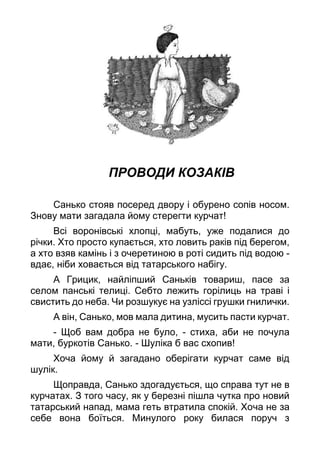 ПРОВОДИ КОЗАКІВ
Санько стояв посеред двору і обурено сопів носом.
Знову мати загадала йому стерегти курчат!
Всі воронівські хлопці, мабуть, уже подалися до
річки. Хто просто купається, хто ловить раків під берегом,
а хто взяв камінь і з очеретиною в роті сидить під водою -
вдає, ніби ховається від татарського набігу.
А Грицик, найліпший Саньків товариш, пасе за
селом панські телиці. Себто лежить горілиць на траві і
свистить до неба. Чи розшукує на узліссі грушки гнилички.
А він, Санько, мов мала дитина, мусить пасти курчат.
- Щоб вам добра не було, - стиха, аби не почула
мати, буркотів Санько. - Шуліка б вас схопив!
Хоча йому й загадано оберігати курчат саме від
шулік.
Щоправда, Санько здогадується, що справа тут не в
курчатах. З того часу, як у березні пішла чутка про новий
татарський напад, мама геть втратила спокій. Хоча не за
себе вона боїться. Минулого року билася поруч з
 