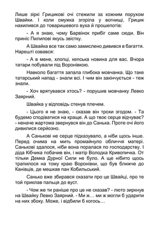 Лише зіркі Грицикові очі стежили за кожним порухом
Швайки. І коли смужка згоріла у вогнищі, Грицик
нахилився до товаришевого вуха й прошепотів:
- А я знаю, чому Барвінок прибіг саме сюди. Він
приніс Пилипові якусь звістку.
А Швайка все так само замислено дивився в багаття.
Нарешті озвався:
- А в мене, хлопці, кепська новина для вас. Вчора
татари побували під Воронівкою.
Навколо багаття запала глибока мовчанка. Що таке
татарський напад - знали всі. І чим він закінчується - теж
знали.
- Хоч врятувався хтось? - порушив мовчанку Левко
Заярний.
Швайка у відповідь стенув плечем.
- Цього я не знаю, - сказав він трохи згодом. - Та
будемо сподіватися на краще. А що твоє серце відчуває?
- неначе жартома звернувся він до Санька. Проте очі його
дивилися серйозно.
А Санькові не серце підказувало, а ніби щось інше.
Перед очима на мить промайнуло обличчя матері.
Санькові здалося, ніби вона поралася по господарству. І
діда Кібчика побачив він, і матір Володка Кривопичка. От
тільки Демка Дурної Сили не було. А ще нібито щось
трапилося на тому краю Воронівки, що був ближче до
Канівців, де мешкав пан Кобильський.
Санько вже збирався сказати про це Швайці, про те
той приклав пальця до вуст.
- Чом же ти раніше про це не сказав? - люто зиркнув
на Швайку Левко Заярний. - Ми ж… ми ж могли б ударити
на них збоку. Може, і відбили б когось…
 