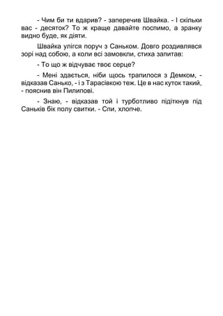 - Чим би ти вдарив? - заперечив Швайка. - І скільки
вас - десяток? То ж краще давайте поспимо, а зранку
видно буде, як діяти.
Швайка улігся поруч з Саньком. Довго роздивлявся
зорі над собою, а коли всі замовкли, стиха запитав:
- То що ж відчуває твоє серце?
- Мені здається, ніби щось трапилося з Демком, -
відказав Санько, - і з Тарасівкою теж. Це в нас куток такий,
- пояснив він Пилипові.
- Знаю, - відказав той і турботливо підіткнув під
Саньків бік полу свитки. - Спи, хлопче.
 