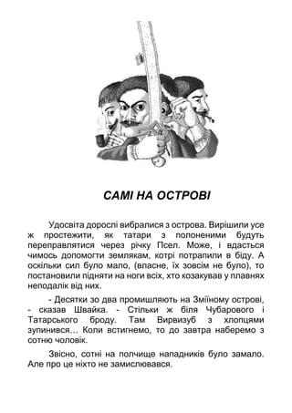 САМІ НА ОСТРОВІ
Удосвіта дорослі вибралися з острова. Вирішили усе
ж простежити, як татари з полоненими будуть
переправлятися через річку Псел. Може, і вдасться
чимось допомогти землякам, котрі потрапили в біду. А
оскільки сил було мало, (власне, їх зовсім не було), то
постановили підняти на ноги всіх, хто козакував у плавнях
неподалік від них.
- Десятки зо два промишляють на Зміїному острові,
- сказав Швайка. - Стільки ж біля Чубарового і
Татарського броду. Там Вирвизуб з хлопцями
зупинився… Коли встигнемо, то до завтра наберемо з
сотню чоловік.
Звісно, сотні на полчище нападників було замало.
Але про це ніхто не замислювався.
 