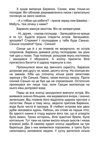 З кущів випірнув Барвінок. Схоже, вовк тільки-но
поснідав. Він облизав закривавленого писка і запитально
поглянув на свого хазяїна.
- А з тобою що робити? - присів перед ним Швайка. -
Мабуть, теж хочеш з нами?
Барвінок махнув хвостом. Він не заперечував.
- Ні, друже, - сказав господар. - Залишайся-но краще
й ти тут. Будете втрьох стерегти острів. Залишайся,
зрозумів? Стережи! І господарем у тебе буде Санько.
Санька слухайся! Чуєш - Санька!
Сонце ще й з за плавнів не визирнуло, як острів
спорожнів. Барвінок дивився услід господареві, аж доки
той щез у лозах. Тоді позіхнув, розшукав якусь костомаху
і заходився її обгризати. А хлопці прилягли біля
пригаслого багаття й одразу поринули в сон.
Прокинулися вони від звичного скреготу. Барвінок
догризав уже другу чи, може, десяту кістку. На хлопців він
не зважав. Хіба що спочатку кілька разів запитливо
зиркнув у бік Санька. Певно, чекав якогось наказу. Проте
сонний Санько на це був ще не спроможний. Остаточно
прокинувся він лише тоді, коли Грицик вихлюпнув на
нього ківш дніпрової води.
Перш за все хлопці заходилися вивчати острів. Він
виявився значно більшим, ніж видавалося вчора, і значно
зеленішим. Від плавнів його відділяла широка протока з
лататтям. Лише в тому місці, звідкіля приплив Барвінок,
вода була чиста й прозора. В глибині острова між двох
дубів заховався курінь. Либонь, він стояв не перше літо,
бо зарості ожини й глоду вкрили його так, що й угледіти
було важко. Трохи осторонь, біля гранітної брили, була
коптильня. Тут таки на палях висіло кілька окостів і низки
в’яленої риби. В самому курені хлопці надибали на три
барильця. Два з них виявилися порожніми, а третє було
наполовину заповнене медом. У кутку валялося кілька
 