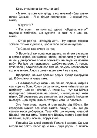 Крізь стіни вона бачить, чи що?
- Мамо, там же хлопці ідуть козакувати! - благально
почав Санько. - Я ж тільки подивлюся - й назад! Ну,
мамо…
- А курчата?
- Так вони… ти поки що вдома побудеш, еге ж?
Шуліки ж побачать, що курчата не самі. А я шви ко,
мамо…
- От же реп’ях, - зітхнула мати. - Ну, гаразд, можеш
збігати. Тільки ж дивися, щоб я тебе вночі не шукала!…
Та Санько вже нічого не чув.
У Воронівці так повелося здавна: як тільки висівали
в землю зерно, найметкіші хлопці збивалися у ватагу і
йшли у дніпровські плавні полювати на звіра чи ловити
рибу. Раніше це називалося здобичництвом. А тепер,
хоча хлопці займаються все тим же, чомусь називається
козакуванням. А чому саме - ніхто вже й не скаже.
Щоправда, Саньків далекий родич і сусіда сухорукий
дід Кібчик інколи казав таке:
- По-татарському козак - це вільна людина, котрій і
сам чорт не брат. Хоче - звіра полює, хоче - візьметься за
шаблюку і йде на ногайця. А нинішні… - тут дід Кібчик
презирливо спльовував на землю, - швидше від кози
пішли. Обгризає геть усе в плавнях, а з очеретів і носа не
висовує. Щоб, бува, якийсь татарин його не побачив.
Хто його знає, може, й мав рацію дід Кібчик. Бо
козакував майже все своє життя. Кажуть, ніби аж до
самого моря добирався. Таке хіба що одному козакові
Швайці нині під силу. Проте того Швайку ніхто у Воронівці
не бачив, а дід - ось він, поруч живе.
Про діда Санькові розповів Грицик. І взагалі, Санька
інколи аж злість бере: це ж він - дідів родич, а якийсь
 