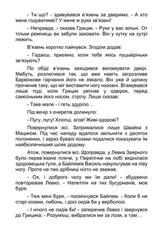 - Ти що? - здивувався в’язень за дверима. - А хто
мене годуватиме? У мене ж руки зв’язані!
- Неправда, - сказав Грицик. - Руки у вас вільні. От
тільки ремінець ви забули заховати. Він у кутку на хутрі
лежить.
В’язень коротко лайнувся. Згодом додав:
- Гадаєш, приємно, коли тебе якісь пуцьвіріньки
зв’язують?
По обіді в’язень заходився виламувати двері.
Мабуть, розлютився так, що вже навіть загрозливе
Барвінкове гарчання його не лякало. Він уже й щілину
прочинив таку, що міг виставити ногу назовні. Вгамувався
лише тоді, коли Грицик увігнав у одвірок, перед
самісіньким його носом, стрілу. Лише сказав:
- Таке мале - і геть здуріло…
Під вечір з очеретів долинуло:
- Пугу, пугу! Хлопці, агов! Живі-здорові?
Повернулися всі. Затрималися лише Швайка з
Мациком. Під час нападу вдалося звільнити з десяток
полонених, і зараз бувалі козаки подалися показувати їм
найбезпечніший шлях додому.
Атож, повернулися всі. Щоправда, у Левка Заярного
було перев’язане плече, у Перепічки на лобі виднілася
здоровецька ґуля, а Байлемів Василь накульгував на ліву
ногу. Проте на такі дрібниці ніхто не зважав.
- Ох, і доброго чосу ми їм дали! - збуджено
повторював Левко. - Налетіли на тих бусурманів, мов
буря.
- Теж мені буря, - посміхнувся Байлем. - Коли б не
старі козаки, либонь, і досі сидів би у верболозі.
- І нічого не сидів би! - заперечив Левко і звернувся
до Грицика: - Розумієш, вибралися ми за лози, а там…
 