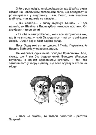 З його розповіді хлопці довідалися, що Швайка вивів
козаків на невеличкий татарський загін, що безтурботно
розташувався у видолинку. І він, Левко, я-ак вихопив
шаблюку, я-ак налетів на татарів…
- Він налетів… - знову пирхнув Байлем. - Тоді
налетів, як Швайка з Вирвизубом чотирьох поклали. От
хто бився - то це вони!
- Та хіба ж там розбереш, коли все закрутилося так,
що й не втямиш, у який бік кидатися, - на мить зніяковів
Левко. - Але я все ж таки одного вклав.
Лесь Одуд теж вклав одного. І Тиміш Перепічка. А
Василь Байлемів упорався з двома.
Не хвалився один лише Володко Кривопичко. Але,
схоже, що й він був задоволений. Володко зійшовся
врукопаш з одним здоровилом-ногайцем, і той так
загилив його у хвору щелепу, що вона одразу ж стала на
місце.
- Свої не змогли, то татари помогли! - реготав
Заярний.
 