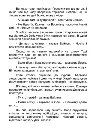 Володко тихо посміхався. Говорити він ще не міг, і
лише час від часу обережно торкався щелепи: чи не
зійшла вона, не дай Боже, знову з місця.
- А наших там не зустрічали? - запитував Санько.
- Не було їх. Кажуть, на Воронівку наскочив інший
загін. А його ми не знайшли.
З собою воронівці привели трьох татарських коней
під сідлом. До боків у них були приторочені сакви. В одній
знайшли дві шапки-малахайки.
- Це вам, хлоп’ята, - сказав Байлем. - Носіть і
пам’ятайте мою добрість.
Хлопці миттю натягли малахайки на голову. Тоді
поглянули один на одного і мимоволі розреготалися:
викапані татарчата!
- Боже збав, і Барвінок не впізнає, - зауважив Левко.
І лише тут вони збагнули, що Барвінка немає поруч.
Він один залишився стерегти в’язня.
Коли козаки підійшли до куреня, Барвінок
знудьговано позіхнув і шмигнув у кущі. Хазяїн наказував
йому стерегти острів від чужих. А від своїх - не наказував.
В’язень, кліпаючи очима, вийшов з куреня. Ковзнув
поглядом по прибульцях, і врешті зупинився на Дніпрових
просторах.
- Ти хто такий? - запитав Байлем.
- Потім скажу, - відказав в’язень. - Спочатку дайте
пити…
Він пив, здавалося, цілу вічність. Вода струмками
стікала по неголеному підборіддю, лилася за пазуху,
зрошувала запилюжені черевики. Нарешті в’язень
відставив корчагу убік і сказав:
 