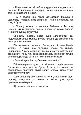 - Як на мене, нехай собі йде куди хоче, - подав голос
Володко Кривопичко і перевірив, чи не зійшла після цих
слів його щелепа з місця.
- А я гадаю, що треба дочекатися Мацика із
Швайкою, - сказав Левко Заярний. - Як вони скажуть, так
тому й бути.
- Правду кажеш, - згодився Байлем. - Так що,
Семене, чи як там тебе, посидь з нами ще трохи. Заодно
й нашого кулішу скуштуєш.
Спочатку в’язень хотів було заперечити. Та,
подумавши, лише махнув рукою і рушив до багаття, над
яким уже висів казан.
Він виявився людиною балакучою, і знав безліч
історій. Та таких, що воронівці часом аж животи
надривали. А коли доспів куліш, вони миттю забули про
все на світі і посунули до казана. Якийсь час ложки прудко
бігали від рота до рота, аж поки Байлем сказав:
- Гарний куліш! А ти, Семене, чом не їси?
Всі озирнулися туди, де тільки-но сидів в’язень.
Проте його там уже не було. А за якусь хвилю за
верболозом пролунав стукіт копит, згодом щось лунко
шубовснуло у воду.
Коли воронівці схопилися на ноги і, заважаючи один
одному, кинулися до води, - втікач уже досяг
протилежного берега.
Ще мить - і він щез в очеретах.
 