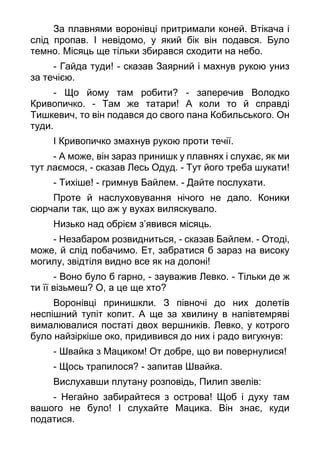 За плавнями воронівці притримали коней. Втікача і
слід пропав. І невідомо, у який бік він подався. Було
темно. Місяць ще тільки збирався сходити на небо.
- Гайда туди! - сказав Заярний і махнув рукою униз
за течією.
- Що йому там робити? - заперечив Володко
Кривопичко. - Там же татари! А коли то й справді
Тишкевич, то він подався до свого пана Кобильського. Он
туди.
І Кривопичко змахнув рукою проти течії.
- А може, він зараз принишк у плавнях і слухає, як ми
тут лаємося, - сказав Лесь Одуд. - Тут його треба шукати!
- Тихіше! - гримнув Байлем. - Дайте послухати.
Проте й наслуховування нічого не дало. Коники
сюрчали так, що аж у вухах виляскувало.
Низько над обрієм з’явився місяць.
- Незабаром розвидниться, - сказав Байлем. - Отоді,
може, й слід побачимо. Ет, забратися б зараз на високу
могилу, звідтіля видно все як на долоні!
- Воно було б гарно, - зауважив Левко. - Тільки де ж
ти її візьмеш? О, а це ще хто?
Воронівці принишкли. З півночі до них долетів
неспішний тупіт копит. А ще за хвилину в напівтемряві
вималювалися постаті двох вершників. Левко, у котрого
було найзіркіше око, придивився до них і радо вигукнув:
- Швайка з Мациком! От добре, що ви повернулися!
- Щось трапилося? - запитав Швайка.
Вислухавши плутану розповідь, Пилип звелів:
- Негайно забирайтеся з острова! Щоб і духу там
вашого не було! І слухайте Мацика. Він знає, куди
податися.
 
