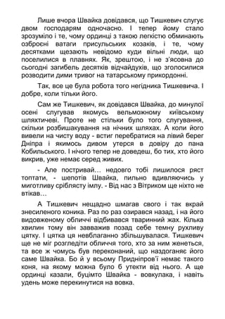 Лише вчора Швайка довідався, що Тишкевич слугує
двом господарям одночасно. І тепер йому стало
зрозуміло і те, чому ординці з такою легкістю обминають
озброєні ватаги присульських козаків, і те, чому
десятками щезають невідомо куди вільні люди, що
поселилися в плавнях. Як, зрештою, і не з’ясовна до
сьогодні загибель десятків відчайдухів, що зголосилися
розводити дими тривог на татарському прикордонні.
Так, все це була робота того негідника Тишкевича. І
добре, коли тільки його.
Сам же Тишкевич, як довідався Швайка, до минулої
осені слугував якомусь вельможному київському
шляхтичеві. Проте не стільки було того слугування,
скільки розбишакування на нічних шляхах. А коли його
вивели на чисту воду - встиг перебратися на лівий берег
Дніпра і якимось дивом утерся в довіру до пана
Кобильського. І нічого тепер не доведеш, бо тих, хто його
викрив, уже немає серед живих.
- Але постривай… недовго тобі лишилося ряст
топтати, - шепотів Швайка, пильно вдивляючись у
миготливу сріблясту імлу. - Від нас з Вітриком ще ніхто не
втікав…
А Тишкевич нещадно шмагав свого і так вкрай
знесиленого коника. Раз по раз озирався назад, і на його
видовженому обличчі відбивався тваринний жах. Кілька
хвилин тому він завважив позад себе темну рухливу
цятку. І цятка ця невблаганно збільшувалася. Тишкевич
ще не міг розгледіти обличчя того, хто за ним женеться,
та все ж чомусь був переконаний, що наздоганяє його
саме Швайка. Бо й у всьому Придніпров’ї немає такого
коня, на якому можна було б утекти від нього. А ще
ординці казали, буцімто Швайка - вовкулака, і навіть
удень може перекинутися на вовка.
 