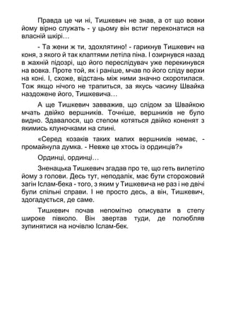 Правда це чи ні, Тишкевич не знав, а от що вовки
йому вірно служать - у цьому він встиг переконатися на
власній шкірі…
- Та жени ж ти, здохлятино! - гарикнув Тишкевич на
коня, з якого й так клаптями летіла піна. І озирнувся назад
в жахній підозрі, що його переслідувач уже перекинувся
на вовка. Проте той, як і раніше, мчав по його сліду верхи
на коні. І, схоже, відстань між ними значно скоротилася.
Тож якщо нічого не трапиться, за якусь часину Швайка
наздожене його, Тишкевича…
А ще Тишкевич завважив, що слідом за Швайкою
мчать двійко вершників. Точніше, вершників не було
видно. Здавалося, що степом котяться двійко коненят з
якимись клуночками на спині.
«Серед козаків таких малих вершників немає, -
промайнула думка. - Невже це хтось із ординців?»
Ординці, ординці…
Зненацька Тишкевич згадав про те, що геть вилетіло
йому з голови. Десь тут, неподалік, має бути сторожовий
загін Іслам-бека - того, з яким у Тишкевича не раз і не двічі
були спільні справи. І не просто десь, а він, Тишкевич,
здогадується, де саме.
Тишкевич почав непомітно описувати в степу
широке півколо. Він звертав туди, де полюбляв
зупинятися на ночівлю Іслам-бек.
 