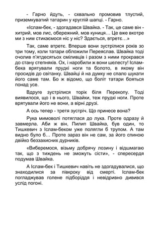 - Гарно йдуть, - схвально промовив тлустий,
приземкуватий татарин у круглій шапці. - Гарно.
«Іслам-бек, - здогадався Швайка. - Так, це саме він -
хитрий, мов лис, обережний, мов куниця… Це вже вкотре
ми з ним стикаємося ніс у ніс? Здається, втретє…»
Так, саме втретє. Вперше вони зустрілися років зо
три тому, коли татари обложили Переяслав. Швайка тоді
очолив п’ятдесятьох сміливців і разом з ними прокрався
до стану степняків. Ох, і наробили ж вони шелесту! Іслам-
бека врятували прудкі ноги та болото, в якому він
просидів до світанку. Швайці й на думку не спало шукати
його саме там. Бо ж відомо, що боліт татари бояться
понад усе.
Вдруге зустрілися торік біля Перекопу. Тоді
виявилося, що і в нього, Швайки, теж прудкі ноги. Проте
врятували його не вони, а вірні друзі.
А ось тепер - третя зустріч. Що принесе вона?
Рука мимоволі потяглася до лука. Проте одразу й
завмерла. Аби ж він, Пилип Швайка, був один, то
Тишкевич з Іслам-беком уже полягли б трупом. А там
видно було б… Проте зараз він не сам, за його спиною
двійко беззахисних дурників.
«Виберемося, візьму добрячу лозину і відшмагаю
так, що з тиждень не зможуть сісти», - спересердя
подумав Швайка.
А Іслам-бек і Тишкевич навіть не здогадувалися, що
знаходилися за півкроку від смерті. Іслам-бек
погладжував голене підборіддя і невідривно дивився
услід погоні.
 