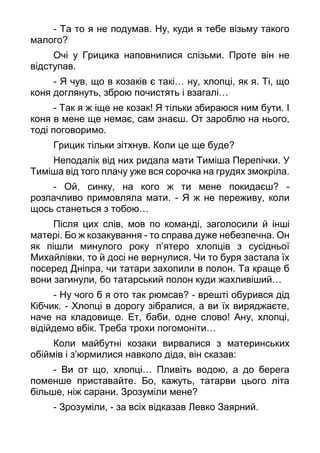 - Та то я не подумав. Ну, куди я тебе візьму такого
малого?
Очі у Грицика наповнилися слізьми. Проте він не
відступав.
- Я чув, що в козаків є такі… ну, хлопці, як я. Ті, що
коня доглянуть, зброю почистять і взагалі…
- Так я ж іще не козак! Я тільки збираюся ним бути. І
коня в мене ще немає, сам знаєш. От зароблю на нього,
тоді поговоримо.
Грицик тільки зітхнув. Коли це ще буде?
Неподалік від них ридала мати Тиміша Перепічки. У
Тиміша від того плачу уже вся сорочка на грудях змокріла.
- Ой, синку, на кого ж ти мене покидаєш? -
розпачливо примовляла мати. - Я ж не переживу, коли
щось станеться з тобою…
Після цих слів, мов по команді, заголосили й інші
матері. Бо ж козакування - то справа дуже небезпечна. Он
як пішли минулого року п’ятеро хлопців з сусідньої
Михайлівки, то й досі не вернулися. Чи то буря застала їх
посеред Дніпра, чи татари захопили в полон. Та краще б
вони загинули, бо татарський полон куди жахливіший…
- Ну чого б я ото так рюмсав? - врешті обурився дід
Кібчик. - Хлопці в дорогу зібралися, а ви їх виряджаєте,
наче на кладовище. Ет, баби, одне слово! Ану, хлопці,
відійдемо вбік. Треба трохи погомоніти…
Коли майбутні козаки вирвалися з материнських
обіймів і з’юрмилися навколо діда, він сказав:
- Ви от що, хлопці… Пливіть водою, а до берега
поменше приставайте. Бо, кажуть, татарви цього літа
більше, ніж сарани. Зрозуміли мене?
- Зрозуміли, - за всіх відказав Левко Заярний.
 