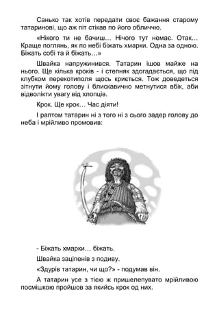 Санько так хотів передати своє бажання старому
татаринові, що аж піт стікав по його обличчю.
«Нікого ти не бачиш… Нічого тут немає. Отак…
Краще поглянь, як по небі біжать хмарки. Одна за одною.
Біжать собі та й біжать…»
Швайка напружинився. Татарин ішов майже на
нього. Ще кілька кроків - і степняк здогадається, що під
клубком перекотиполя щось криється. Тож доведеться
зітнути йому голову і блискавично метнутися вбік, аби
відволікти увагу від хлопців.
Крок. Ще крок… Час діяти!
І раптом татарин ні з того ні з сього задер голову до
неба і мрійливо промовив:
- Біжать хмарки… біжать.
Швайка заціпенів з подиву.
«Здурів татарин, чи що?» - подумав він.
А татарин усе з тією ж пришелепувато мрійливою
посмішкою пройшов за якийсь крок од них.
 