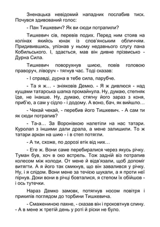 Зненацька невідомий нападник послабив тиск.
Почувся здивований голос:
- Пан Тишкевич? Як ви сюди потрапили?
Тишкевич сів, перевів подих. Перед ним стояв на
колінах якийсь юнак із слов’янським обличчям.
Придивившись, упізнав у ньому недавнього слугу пана
Кобильського. І, здається, мав він дивне прізвисько -
Дурна Сила.
Тишкевич поворухнув шиєю, повів головою
праворуч, ліворуч - тягнув час. Тоді сказав:
- І справді, дурна в тебе сила, парубче.
- Та я ж… - зніяковів Демко. - Я ж дивлюся - над
кущами татарська шапка промайнула. Ну, думаю, степняк
їде, не інакше. Ну, думаю, стягну його зараз з коня,
приб’ю, а сам у сідло - і додому. А воно, бач, як вийшло…
- Чекай чекай, - перебив його Тишкевич. - А сам ти
як сюди потрапив?
- Та-а… За Воронівкою налетіли на нас татари.
Куролап з іншими дали драла, а мене залишили. То ж
татари аркан на шию - і в степ потягли.
- А ти, схоже, по дорозі втік від них…
- Еге ж. Вони саме перебиралися через якусь річку.
Туман був, хоч в око встрель. Тож задній віз потрапив
колесом між колоди. От мене й відв’язали, щоб допоміг
витягти. А я його так смикнув, що він завалився у річку.
Ну, і я слідом. Вони мене за течією шукали, а я проти неї
пірнув. Доки вони в річці бовталися, я степом їх обійшов -
і ось тутечки.
Нараз Демко замовк, потягнув носом повітря і
прикипів поглядом до торбини Тишкевича.
- Смажениною пахне, - сказав він і проковтнув слину.
- А в мене ж третій день у роті й ріски не було.
 